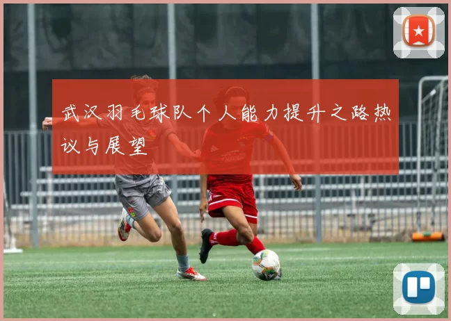 武汉羽毛球队个人能力提升之路热议与展望