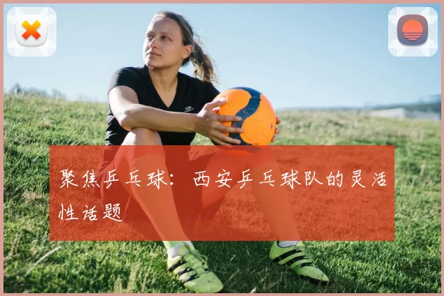 聚焦乒乓球：西安乒乓球队的灵活性话题