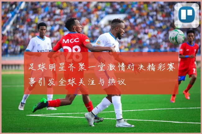 足球明星齐聚一堂激情对决精彩赛事引发全球关注与热议