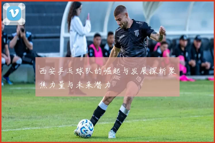 西安乒乓球队的崛起与发展探析聚焦力量与未来潜力