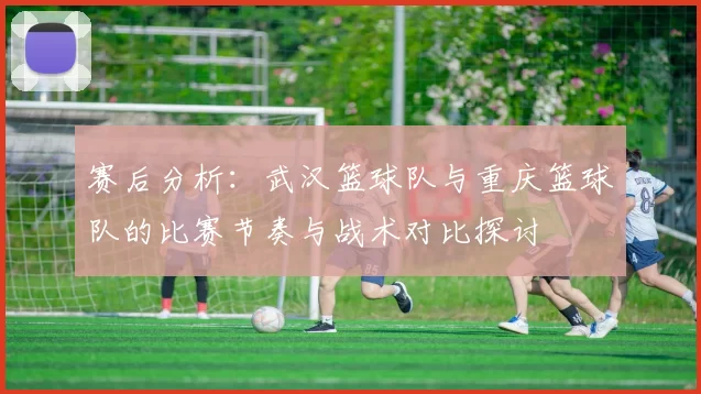 赛后分析：武汉篮球队与重庆篮球队的比赛节奏与战术对比探讨