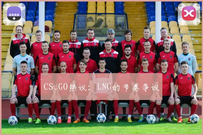 CS_GO热议：LNG的节奏争议